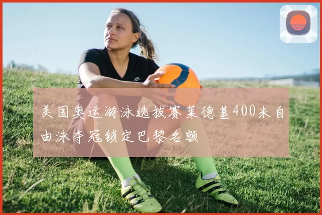 美国奥运游泳选拔赛莱德基400米自由泳夺冠锁定巴黎名额