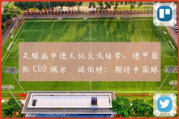 足球成中德文化交流纽带，德甲国际 CEO 佩尔・诺伯特：期待中国球员登场