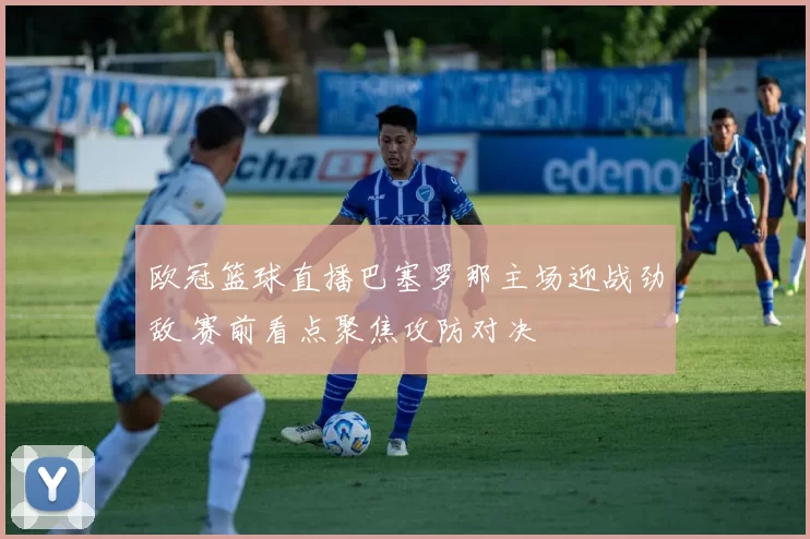 欧冠篮球直播巴塞罗那主场迎战劲敌 赛前看点聚焦攻防对决