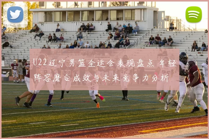 U22辽宁男篮全运会表现盘点 年轻阵容磨合成效与未来竞争力分析