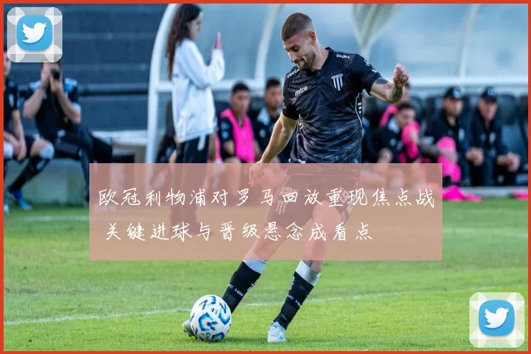 欧冠利物浦对罗马回放重现焦点战 关键进球与晋级悬念成看点