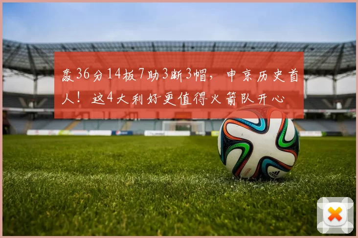 轰36分14板7助3断3帽，申京历史首人！这4大利好更值得火箭队开心