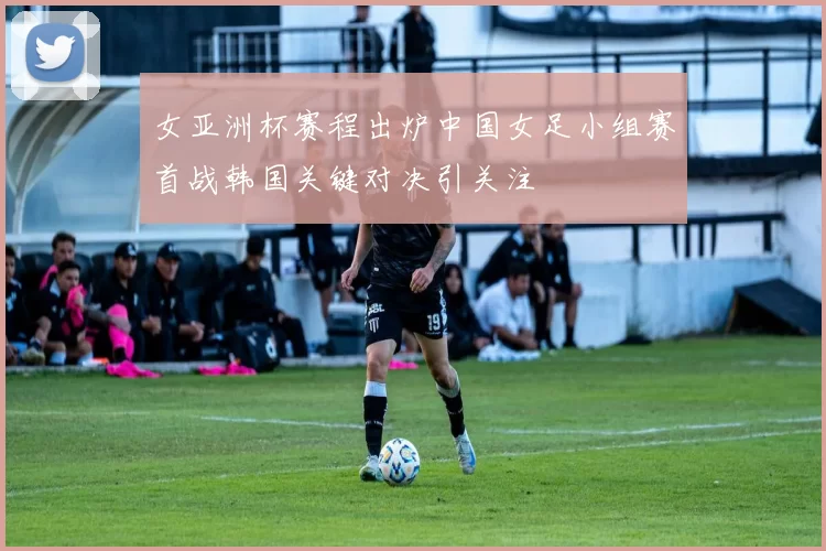 女亚洲杯赛程出炉中国女足小组赛首战韩国关键对决引关注