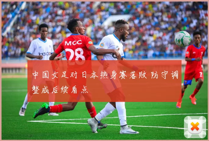 中国女足对日本热身赛落败 防守调整成后续看点