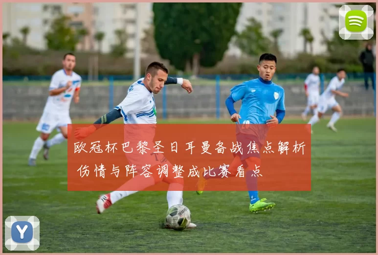 欧冠杯巴黎圣日耳曼备战焦点解析 伤情与阵容调整成比赛看点