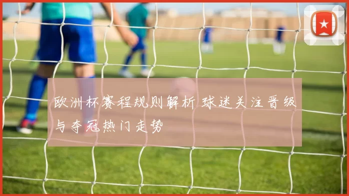 欧洲杯赛程规则解析 球迷关注晋级与夺冠热门走势