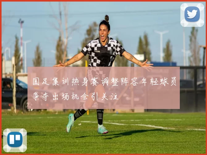 国足集训热身赛调整阵容年轻球员争夺出场机会引关注