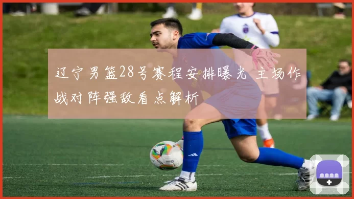 辽宁男篮28号赛程安排曝光 主场作战对阵强敌看点解析