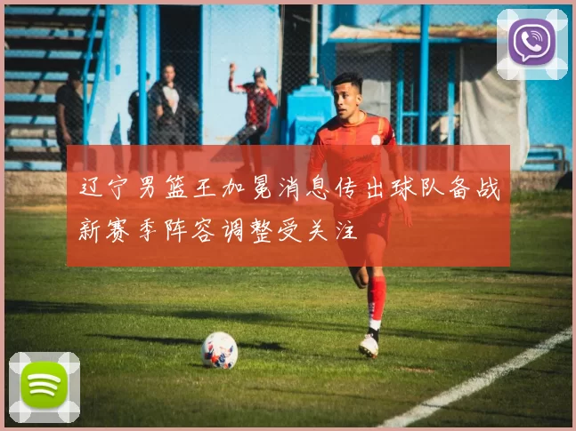 辽宁男篮王加冕消息传出球队备战新赛季阵容调整受关注