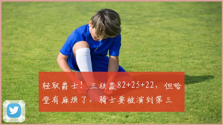 轻取爵士！三核轰82+25+22，但哈登有麻烦了，骑士要被演到第三