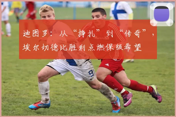 迪图罗：从“挣扎”到“传奇”，埃尔切德比胜利点燃保级希望