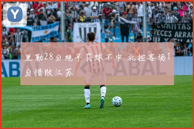 里勒28分绝平罚球不中 北控客场1分惜败江苏