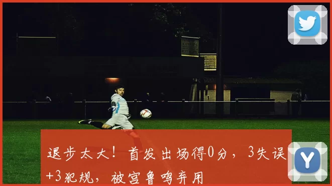 退步太大！首发出场得0分，3失误+3犯规，被宫鲁鸣弃用