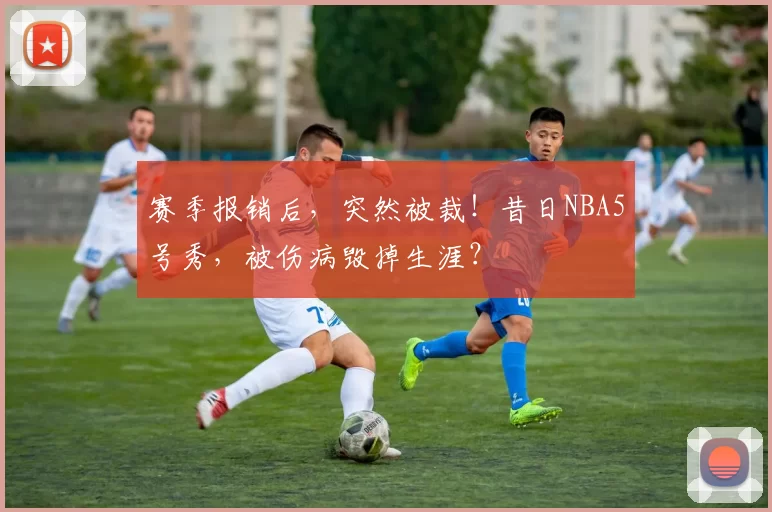 赛季报销后，突然被裁！昔日NBA5号秀，被伤病毁掉生涯？