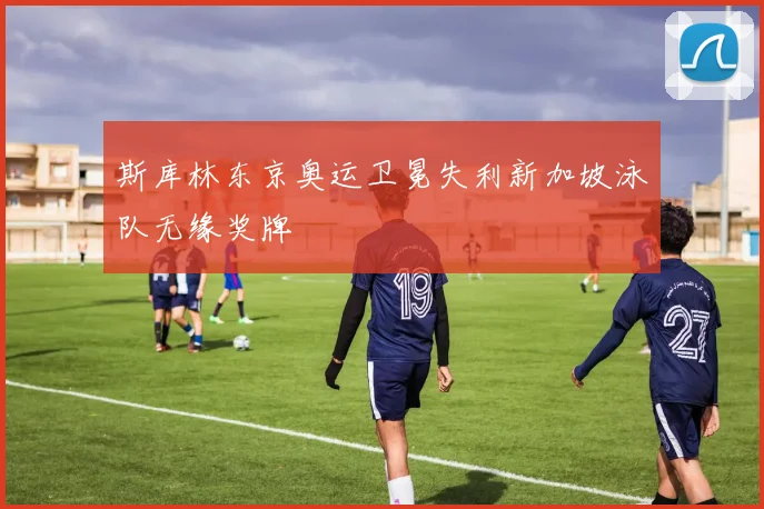 斯库林东京奥运卫冕失利新加坡泳队无缘奖牌