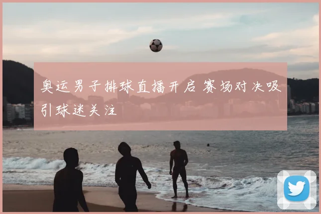 奥运男子排球直播开启 赛场对决吸引球迷关注