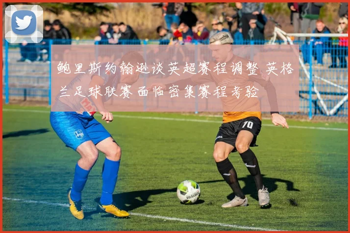 鲍里斯约翰逊谈英超赛程调整 英格兰足球联赛面临密集赛程考验