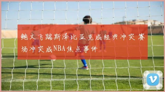 鲍文飞踹斯泽比亚克成经典冲突 赛场冲突成NBA焦点事件
